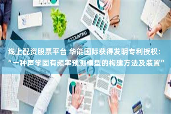 线上配资股票平台 华能国际获得发明专利授权: “一种声学固有频率预测模型的构建方法及装置”