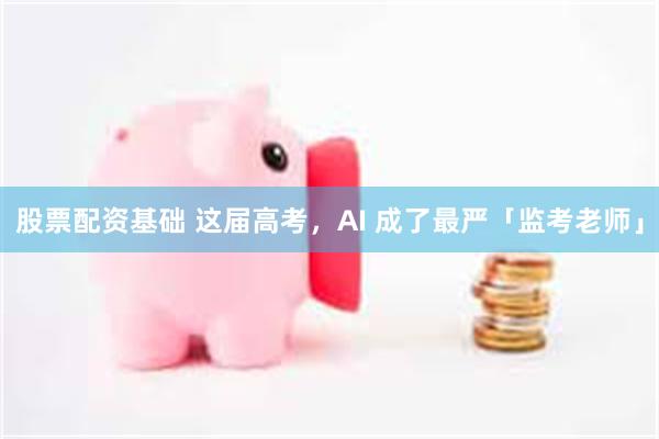 股票配资基础 这届高考，AI 成了最严「监考老师」