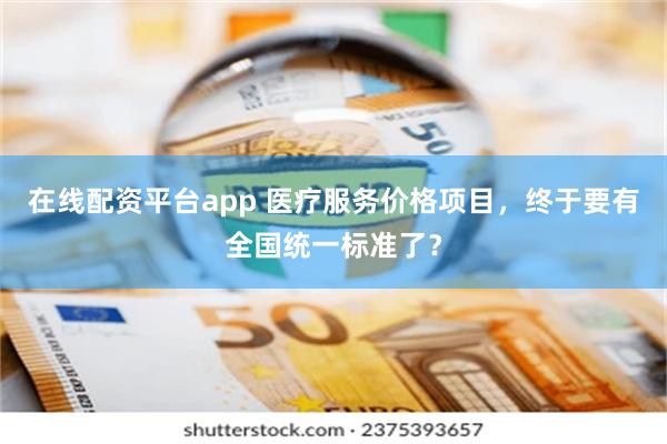 在线配资平台app 医疗服务价格项目，终于要有全国统一标准了？
